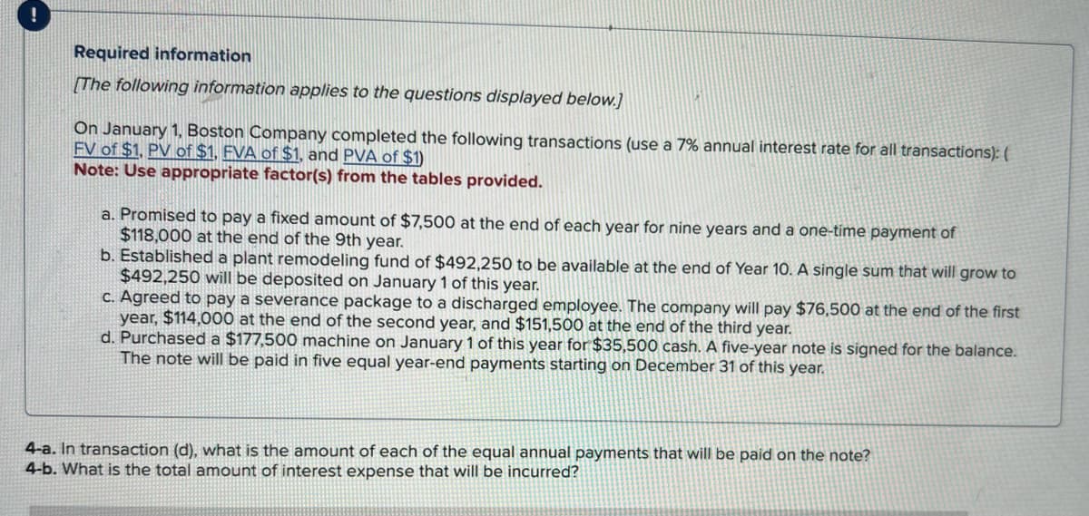 !
Required information
[The following information applies to the questions displayed below.]
On January 1, Boston Company completed the following transactions (use a 7% annual interest rate for all transactions): (
FV of $1, PV of $1, FVA of $1, and PVA of $1)
Note: Use appropriate factor(s) from the tables provided.
a. Promised to pay a fixed amount of $7,500 at the end of each year for nine years and a one-time payment of
$118,000 at the end of the 9th year.
b. Established a plant remodeling fund of $492,250 to be available at the end of Year 10. A single sum that will grow to
$492,250 will be deposited on January 1 of this year.
c. Agreed to pay a severance package to a discharged employee. The company will pay $76,500 at the end of the first
year, $114,000 at the end of the second year, and $151,500 at the end of the third year.
d. Purchased a $177,500 machine on January 1 of this year for $35,500 cash. A five-year note is signed for the balance.
The note will be paid in five equal year-end payments starting on December 31 of this year.
4-a. In transaction (d), what is the amount of each of the equal annual payments that will be paid on the note?
4-b. What is the total amount of interest expense that will be incurred?