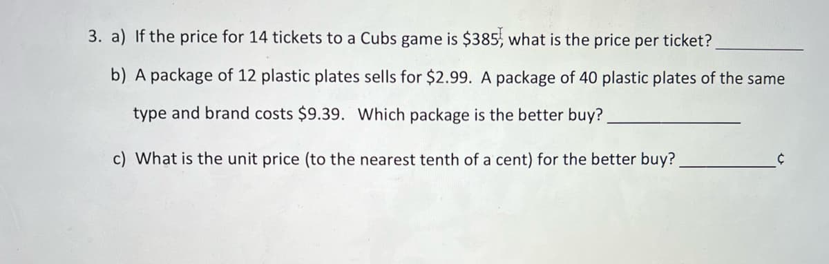 3. a) If the price for 14 tickets to a Cubs game is $385, what is the price per ticket?
b) A package of 12 plastic plates sells for $2.99. A package of 40 plastic plates of the same
type and brand costs $9.39. Which package is the better buy?
c) What is the unit price (to the nearest tenth of a cent) for the better buy?
Ċ
