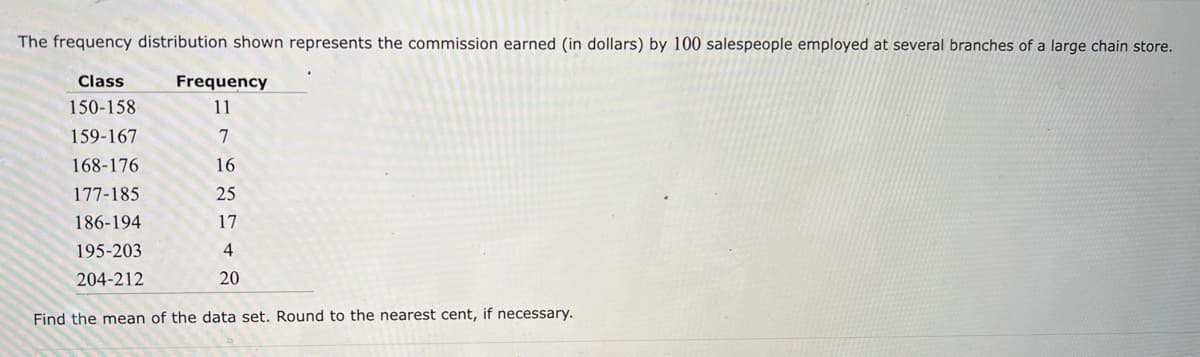 The frequency distribution shown represents the commission earned (in dollars) by 100 salespeople employed at several branches of a large chain store.
Class
150-158
159-167
168-176
177-185
186-194
195-203
204-212
Frequency
11
7
16
25
17
4
20
Find the mean of the data set. Round to the nearest cent, if necessary.