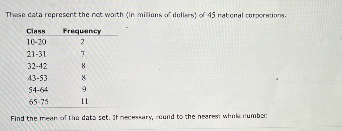 These data represent the net worth (in millions of dollars) of 45 national corporations.
Frequency
2
7
8
8
9
11
Class
10-20
21-31
32-42
43-53
54-64
65-75
Find the mean of the data set. If necessary, round to the nearest whole number.