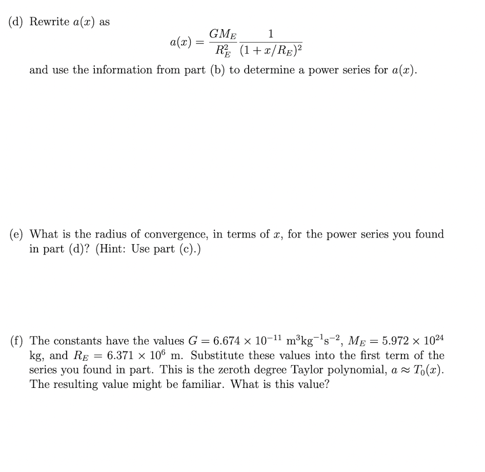 (d) Rewrite a(x) as
GME
1
a(x)
R (1+x/RE)?
and use the information from part (b) to determine a power series for a(x).
(e) What is the radius of convergence, in terms of x, for the power series you found
in part (d)? (Hint: Use part (c).)
(f) The constants have the values G = 6.674 × 10-11 m³kg¬'s-2, ME = 5.972 × 1024
kg, and RE = 6.371 × 106 m. Substitute these values into the first term of the
series you found in part. This is the zeroth degree Taylor polynomial, a T,(x).
The resulting value might be familiar. What is this value?
