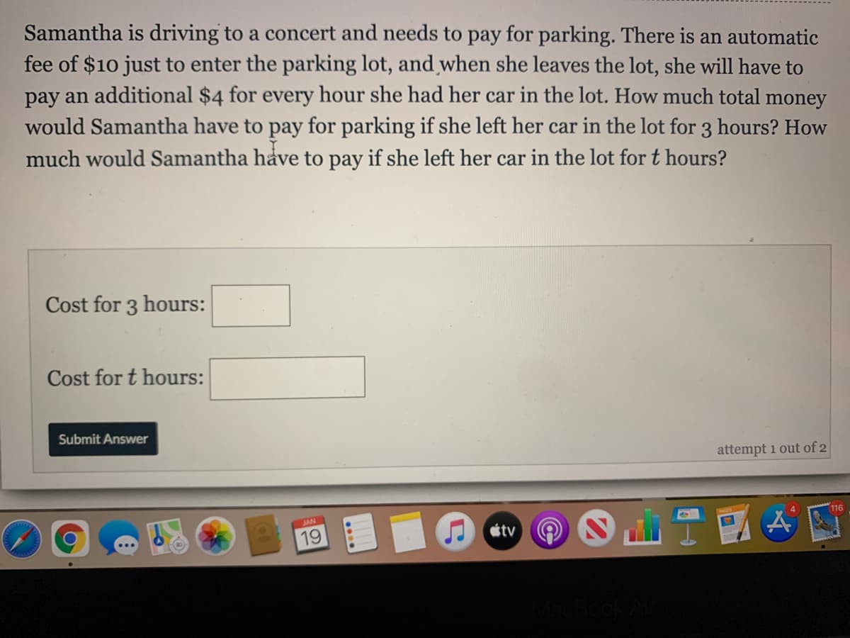 Samantha is driving to a concert and needs to pay for parking. There is an automatic
fee of $10 just to enter the parking lot, and when she leaves the lot, she will have to
pay an additional $4 for every hour she had her car in the lot. How much total money
would Samantha have to pay for parking if she left her car in the lot for 3 hours? How
much would Samantha have to pay if she left her car in the lot for t hours?
Cost for 3 hours:
Cost for t hours:
Submit Answer
attempt 1 out of 2
116
JAN
19
étv
