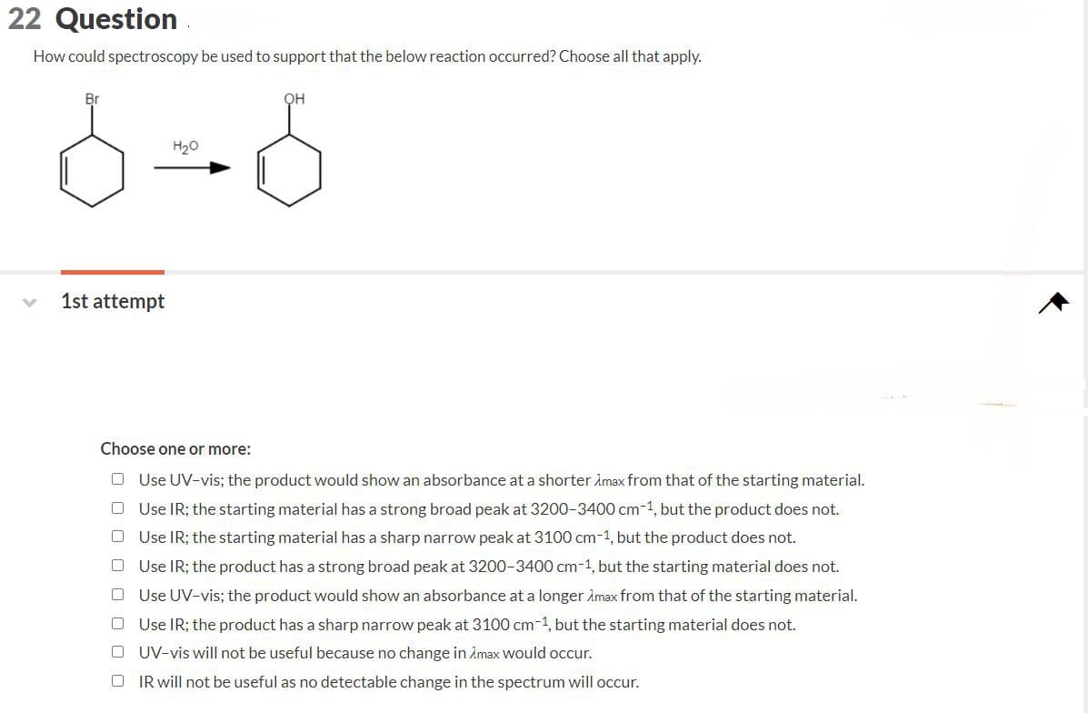 22 Question
How could spectroscopy be used to support that the below reaction occurred? Choose all that apply.
Br
OH
6=0
H₂O
1st attempt
Choose one or more:
Use UV-vis; the product would show an absorbance at a shorter Xmax from that of the starting material.
Use IR; the starting material has a strong broad peak at 3200-3400 cm-1, but the product does not.
Use IR; the starting material has a sharp narrow peak at 3100 cm-1, but the product does not.
Use IR; the product has a strong broad peak at 3200-3400 cm-1, but the starting material does not.
Use UV-vis; the product would show an absorbance at a longer max from that of the starting material.
Use IR; the product has a sharp narrow peak at 3100 cm-1, but the starting material does not.
UV-vis will not be useful because no change in Amax would occur.
IR will not be useful as no detectable change in the spectrum will occur.