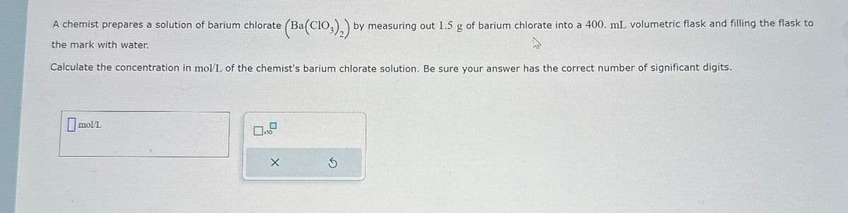 (Ba(ClO3)2) by measuring out 1.5 g of barium chlorate into a 400. mL volumetric flask and filling the flask to
A chemist prepares a solution of barium chlorate (Bat
the mark with water.
Calculate the concentration in mol/L of the chemist's barium chlorate solution. Be sure your answer has the correct number of significant digits.
mol/L