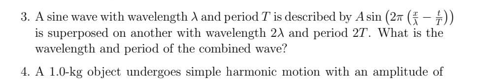 3. A sine wave with wavelength A and period T is described by A sin (277 (-))
is superposed on another with wavelength 21 and period 27. What is the
wavelength and period of the combined wave?
4. A 1.0-kg object undergoes simple harmonic motion with an amplitude of