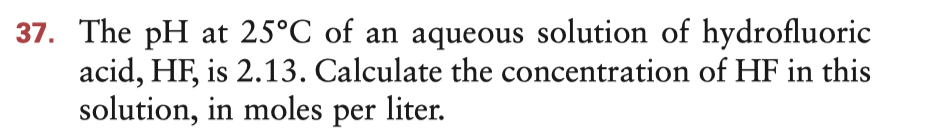 37. The pH at 25°C of an aqueous solution of hydrofluoric
acid, HF, is 2.13. Calculate the concentration of HF in this
solution, in moles per liter.
