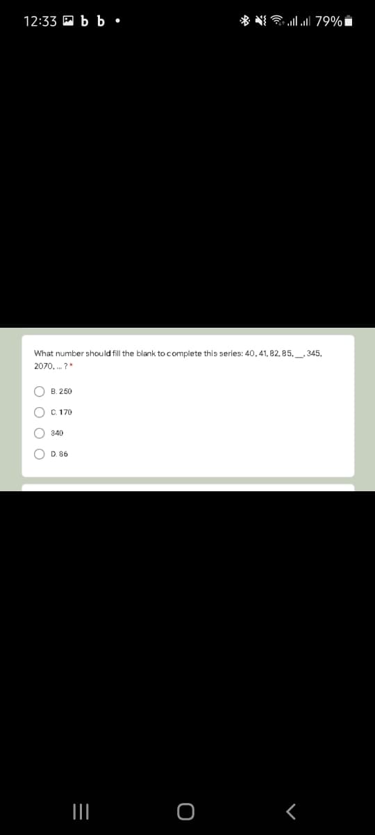 12:33 M b b •
* NIl 79%i
What number should fill the blank to complete this series: 40, 41, 82, 85,_, 345,
2070, . ?"
O B. 250
C. 170
340
D. 86
II
O
