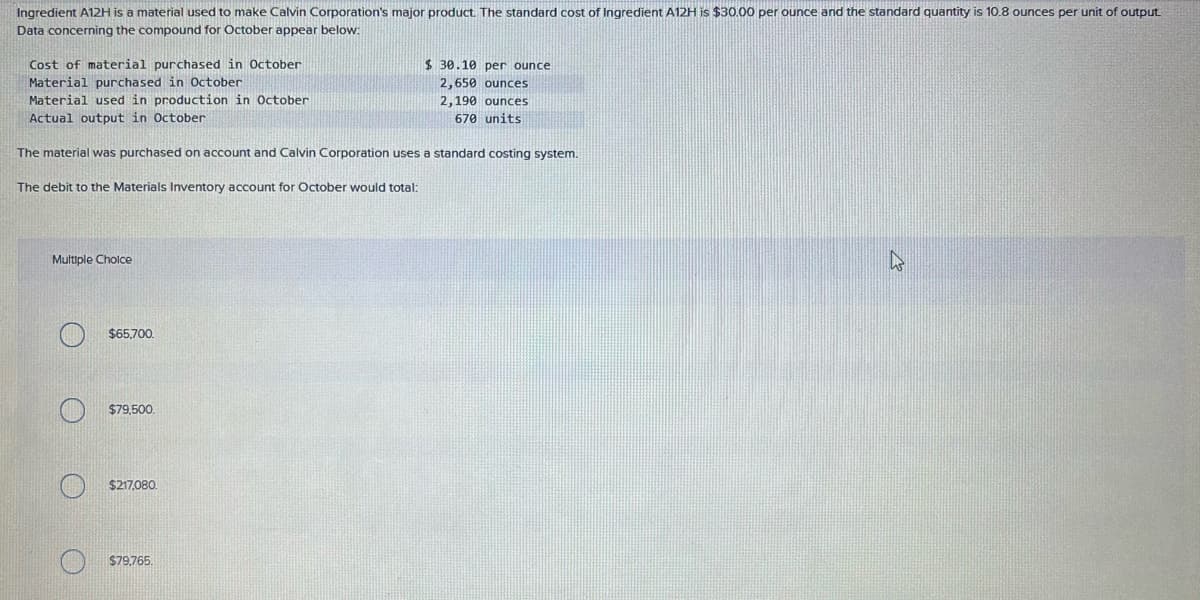 Ingredient A12H is a material used to make Calvin Corporation's major product. The standard cost of Ingredient A12H is $30.00 per ounce and the standard quantity is 10.8 ounces per unit of output.
Data concerning the compound for October appear below:
Cost of material purchased in October
Material purchased in October
Material used in production in October
Actual output in October
The material was purchased on account and Calvin Corporation uses a standard costing system.
The debit to the Materials Inventory account for October would total:
Multiple Cholce
$65,700.
$79,500.
$217,080.
$30.10 per ounce
2,650 ounces
2,190 ounces
670 units
$79,765.