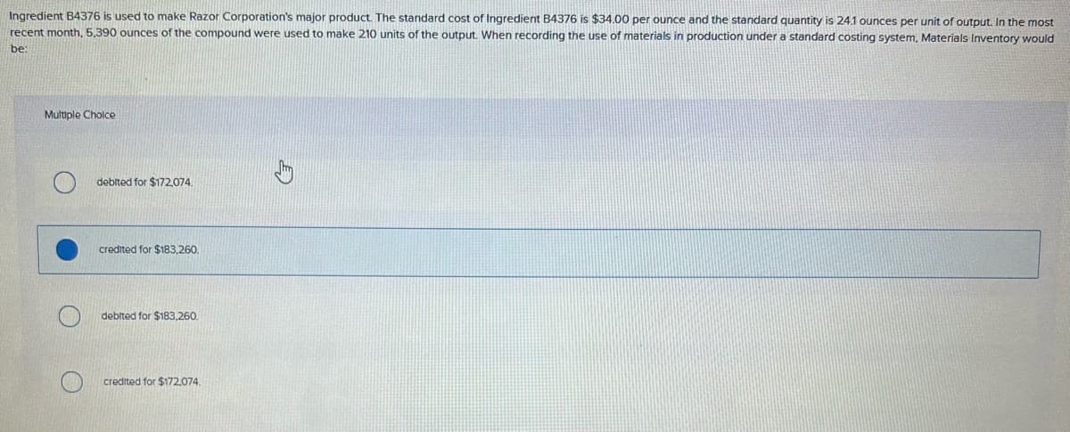 Ingredient B4376 is used to make Razor Corporation's major product. The standard cost of Ingredient B4376 is $34.00 per ounce and the standard quantity is 24.1 ounces per unit of output. In the most
recent month, 5,390 ounces of the compound were used to make 210 units of the output. When recording the use of materials in production under a standard costing system, Materials Inventory would
be:
Multiple Choice
debited for $172,074.
credited for $183,260.
debited for $183,260.
credited for $172,074.