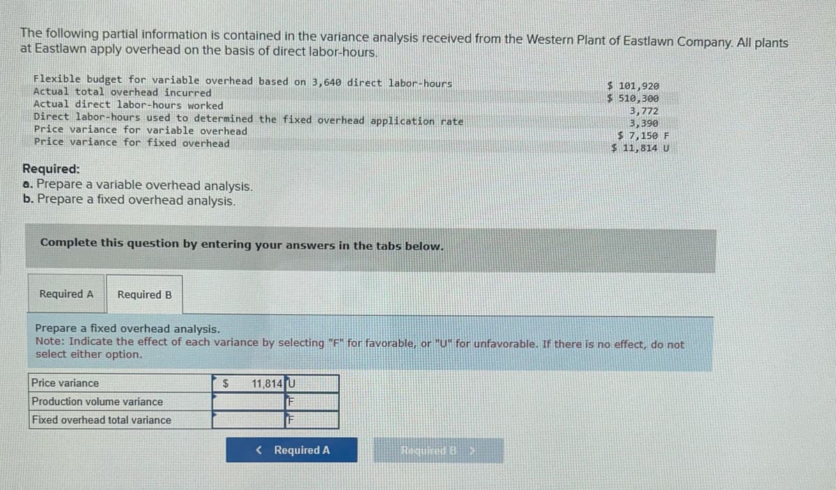 The following partial information is contained in the variance analysis received from the Western Plant of Eastlawn Company. All plants
at Eastlawn apply overhead on the basis of direct labor-hours.
Flexible budget for variable overhead based on 3,640 direct labor-hours
Actual total overhead incurred
Actual direct labor-hours worked
Direct labor-hours used to determined the fixed overhead application rate
Price variance for variable overhead
Price variance for fixed overhead
Required:
a. Prepare a variable overhead analysis.
b. Prepare a fixed overhead analysis.
Complete this question by entering your answers in the tabs below.
Required A Required B
Price variance
Production volume variance
Fixed overhead total variance
Prepare a fixed overhead analysis.
Note: Indicate the effect of each variance by selecting "F" for favorable, or "U" for unfavorable. If there is no effect, do not
select either option.
$ 11,814 U
F
< Required A
$ 101,920
$ 510,300
Required 3>
3,772
3,390
$ 7,150 F
$ 11,814 U