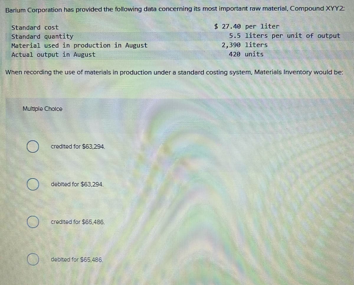 Barium Corporation has provided the following data concerning its most important raw material, Compound XYYZ-
Standard cost
Standard quantity
Material used in production in August
Actual output in August
Multiple Choice
When recording the use of materials in production under a standard costing system, Materials Inventory would be:
O
credited for $63,294.
debited for $63,294.
credited for $65,486.
$27.40 per liter
debited for $65,486.
5.5 liters per unit of output
2,390 liters
420 units