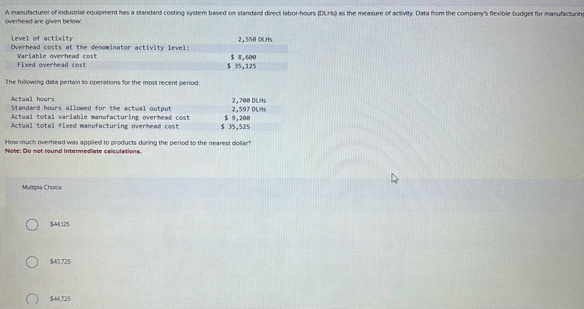 A manufacturer of industrial equipment has a standard costing system based on standard direct labor-hours (DLHS) as the measure of activity. Data from the company's flexible budget for manufacturing
overhead are given below.
Level of activity
Overhead costs at the denominator activity level:
Variable overhead cost
Fixed overhead cost
The following data pertain to operations for the most recent period:
Actual hours
Standard hours allowed for the actual output
Actual total variable manufacturing overhead cost
Actual total fixed manufacturing overhead cost
Multiple Choice
$44,125
$43,725
2,550 DLHS
How much overhead was applied to products during the period to the nearest dollar?
Note: Do not round Intermediate calculations.
$44,725
$8,600
$ 35,125
2,700 DLHS
2,597 DLHS
$ 9,200
$ 35,525