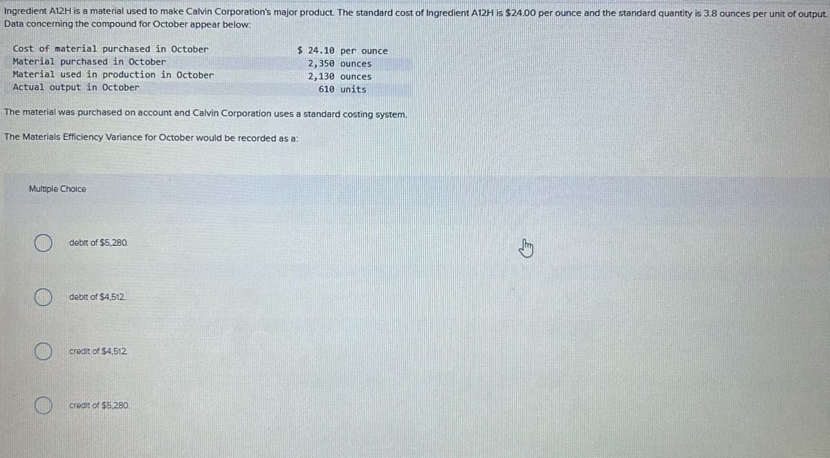 Ingredient A12H is a material used to make Calvin Corporation's major product. The standard cost of Ingredient A12H is $24.00 per ounce and the standard quantity is 3.8 ounces per unit of output.
Data concerning the compound for October appear below:
Cost of material purchased in October
Material purchased in October
Material used in production in October
Actual output in October
The material was purchased on account and Calvin Corporation uses a standard costing system.
The Materials Efficiency Variance for October would be recorded as a:
Multiple Choice
debit of $5,280.
debit of $4,512
credit of $4,512.
credit of $5,280.
$24.10 per ounce
2,350 ounces
2,130 ounces
610 units
E