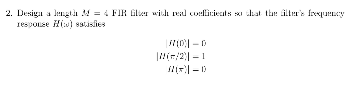 2. Design a length M = 4 FIR filter with real coefficients so that the filter's frequency
response H(w) satisfies
|H(0)| = 0
|H(T/2)| = 1
|H(T)| = 0
