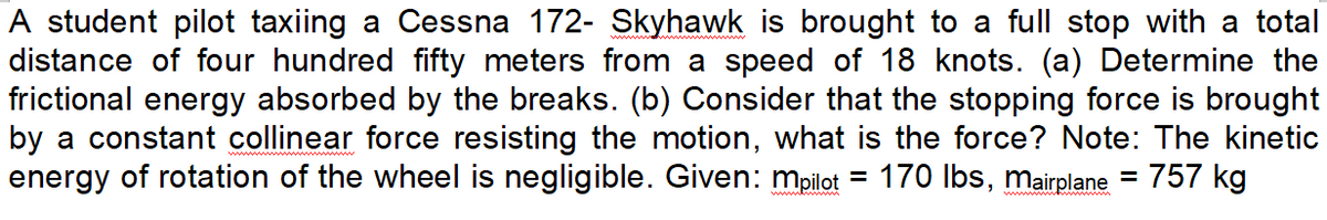 A student pilot taxiing a Cessna 172- Skyhawk is brought to a full stop with a total
distance of four hundred fifty meters from a speed of 18 knots. (a) Determine the
frictional energy absorbed by the breaks. (b) Consider that the stopping force is brought
by a constant collinear force resisting the motion, what is the force? Note: The kinetic
energy of rotation of the wheel is negligible. Given: mpilot = 170 Ibs, mairplane = 757 kg
%3D
