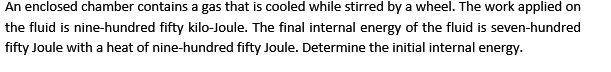 An enclosed chamber contains a gas that is cooled while stirred by a wheel. The work applied on
the fluid is nine-hundred fifty kilo-Joule. The final internal energy of the fluid is seven-hundred
fifty Joule with a heat of nine-hundred fifty Joule. Determine the initial internal energy.
