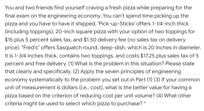 You and two friends find yourself craving a fresh pizza while preparing for the
final exam on the engineering economy. You can't spend time picking up the
pizza and you have to have it shipped. 'Pick-up-Sticks' offers 1-1/4-inch thick
(including toppings), 20-inch square pizza with your option of two toppings for
$15 plus 5 percent sales tax, and $1.50 delivery fee (no sales tax on delivery
price). "Fred's" offers Sasquatch round, deep-dish, which is 20 inches in diameter.
It is 1-3/4 inches thick, contains two toppings, and costs $17.25 plus sales tax of 5
percent and free delivery. (1) What is the problem in this situation? Please state
that clearly and specifically. (2) Apply the seven principles of engineering
economy systematically to the problem you set out in Part (1) (3) If your common
unit of measurement is dollars (i.e., cost), what is the better value for having a
pizza based on the criterion of reducing cost per unit volume? (4) What other
criteria might be used to select which pizza to purchase? *
