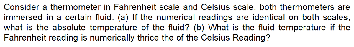 Consider a thermometer in Fahrenheit scale and Celsius scale, both thermometers are
immersed in a certain fluid. (a) If the numerical readings are identical on both scales,
what is the absolute temperature of the fluid? (b) What is the fluid temperature if the
Fahrenheit reading is numerically thrice the of the Celsius Reading?
