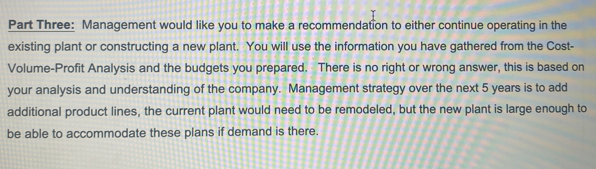 Part Three: Management would like you to make a recommendation to either continue operating in the
existing plant or constructing a new plant. You will use the information you have gathered from the Cost-
Volume-Profit Analysis and the budgets you prepared. There is no right or wrong answer, this is based on
your analysis and understanding of the company. Management strategy over the next 5 years is to add
additional product lines, the current plant would need to be remodeled, but the new plant is large enough to
be able to accommodate these plans if demand is there.