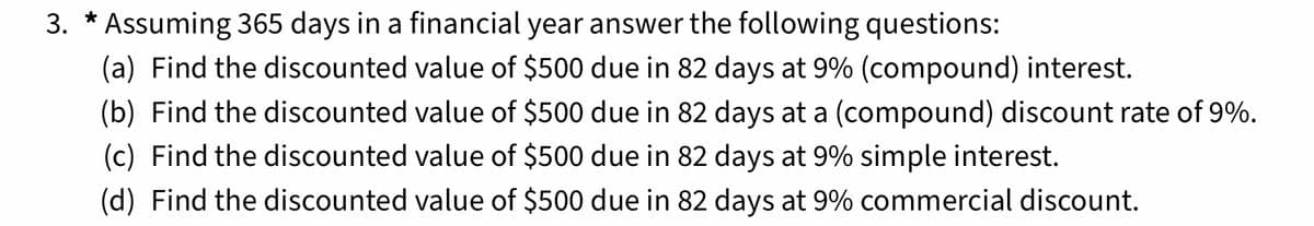 3. * Assuming 365 days in a financial year answer the following questions:
(a) Find the discounted value of $500 due in 82 days at 9% (compound) interest.
(b) Find the discounted value of $500 due in 82 days at a (compound) discount rate of 9%.
(c) Find the discounted value of $500 due in 82 days at 9% simple interest.
(d) Find the discounted value of $500 due in 82 days at 9% commercial discount.