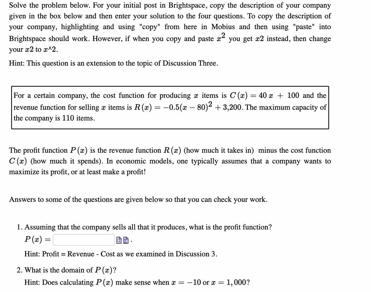 Solve the problem below. For your initial post in Brightspace, copy the description of your company
given in the box below and then enter your solution to the four questions. To copy the description of
your company, highlighting and using "copy" from here in Mobius and then using "paste" into
Brightspace should work. However, if when you copy and paste x
you get x2 instead, then change
your
x2 to x^2.
Hint: This question is an extension to the topic of Discussion Three.
For a certain company, the cost function for producing x items is C (x) = 40 x + 100 and the
r = –0.5(x – 80)4 + 3,200. The maximum capacity of
revenue function for selling x items is R (x)
the
company
is 110 items.
The profit function P (x) is the revenue function R (x) (how much it takes in) minus the cost function
C (x) (how much it spends). In economic models, one typically assumes that a company wants to
maximize its profit, or at least make a profit!
Answers to some of the questions are given below so that you can check your work.
1. Assuming that the company sells all that it produces, what is the profit function?
P (x)
固团,
Hint: Profit = Revenue - Cost as we examined in Discussion 3.
2. What is the domain of P (x)?
Hint: Does calculating P (x) make sense when x = -10 or x =
1,000?
