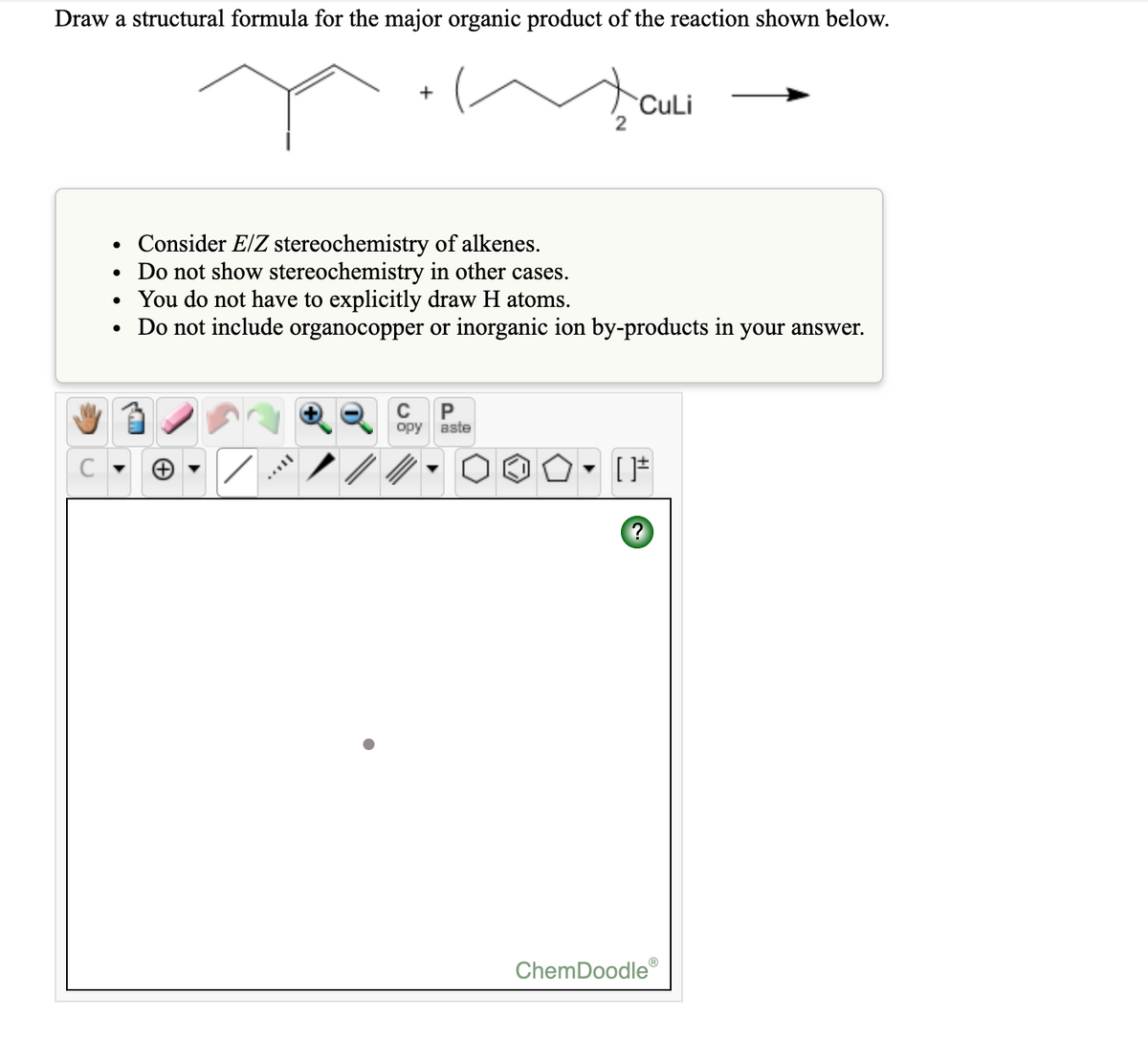 Draw a structural formula for the major organic product of the reaction shown below.
CuLi
Consider E/Z stereochemistry of alkenes.
• Do not show stereochemistry in other cases.
• You do not have to explicitly draw H atoms.
• Do not include organocopper or inorganic ion by-products
in
your answer.
C
P
opy aste
ChemDoodle
