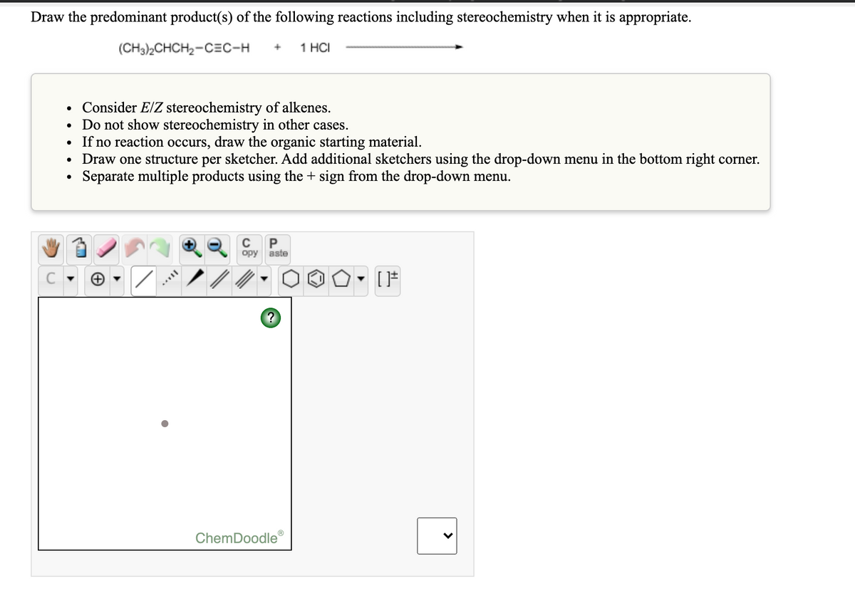 Draw the predominant product(s) of the following reactions including stereochemistry when it is appropriate.
(CH3)2CHCH2-CEC-H
1 HCI
• Consider E/Z stereochemistry of alkenes.
• Do not show stereochemistry in other cases.
• If no reaction occurs, draw the organic starting material.
Draw one structure per sketcher. Add additional sketchers using the drop-down menu in the bottom right corner.
Separate multiple products using the + sign from the drop-down menu.
C
opy
aste
C
ChemDoodle
>
