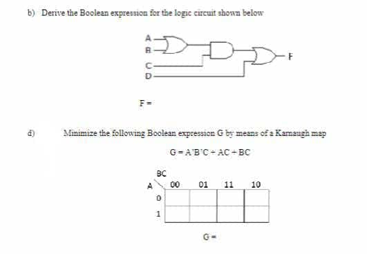 b) Derive the Boolean expression for the logic circuit shown below
AD
d)
D
F=
Minimize the following Boolean expression G by means of a Kamaugh map
G=ABC-AC-BC
BC
0
1
00
01
G=
11
10
