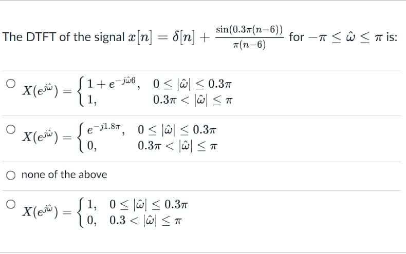 The DTFT of the signal x[n] = 8[n] +
O
X(ejw)
=
X(e³³) = {0₁²
0,
X(e) =
1+ e¯jŵ6, 0≤|w|≤ 0.3π
1,
none of the above
=
e-j1.8π
>
> >
> ش > 0.3
sin(0.37(n-6))
T(n-6)
0 ≤ ≤0.3π
0.3 < 2 < T
0.37 > ش > 1,0
| 0, 0.3 < \\ < T
<T
for-Tπ is: