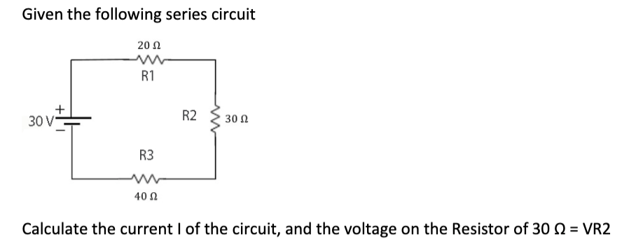Given the following series circuit
+
30 V-
2002
R1
R3
40 Ω
R2
30 Ω
Calculate the current I of the circuit, and the voltage on the Resistor of 30 = VR2
