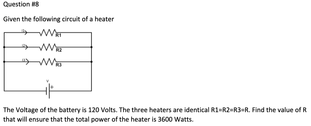 Question #8
Given the following circuit of a heater
WR1
WR2
V
R3
The Voltage of the battery is 120 Volts. The three heaters are identical R1=R2=R3=R. Find the value of R
that will ensure that the total power of the heater is 3600 Watts.