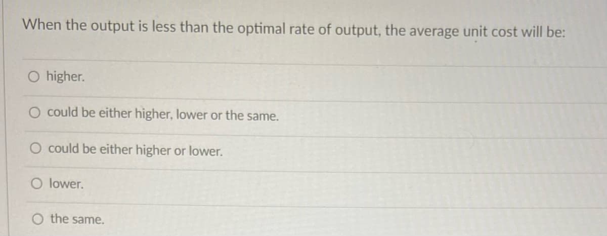 When the output is less than the optimal rate of output, the average unit cost will be:
higher.
O could be either higher, lower or the same.
O could be either higher or lower.
O lower.
the same.