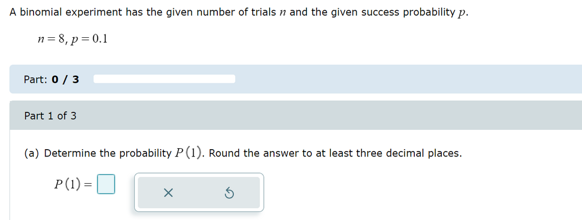 A binomial experiment has the given number of trials n and the given success probability p.
n = 8, p = 0.1
Part: 0 / 3
Part 1 of 3
(a) Determine the probability P (1). Round the answer to at least three decimal places.
P(1) =
x