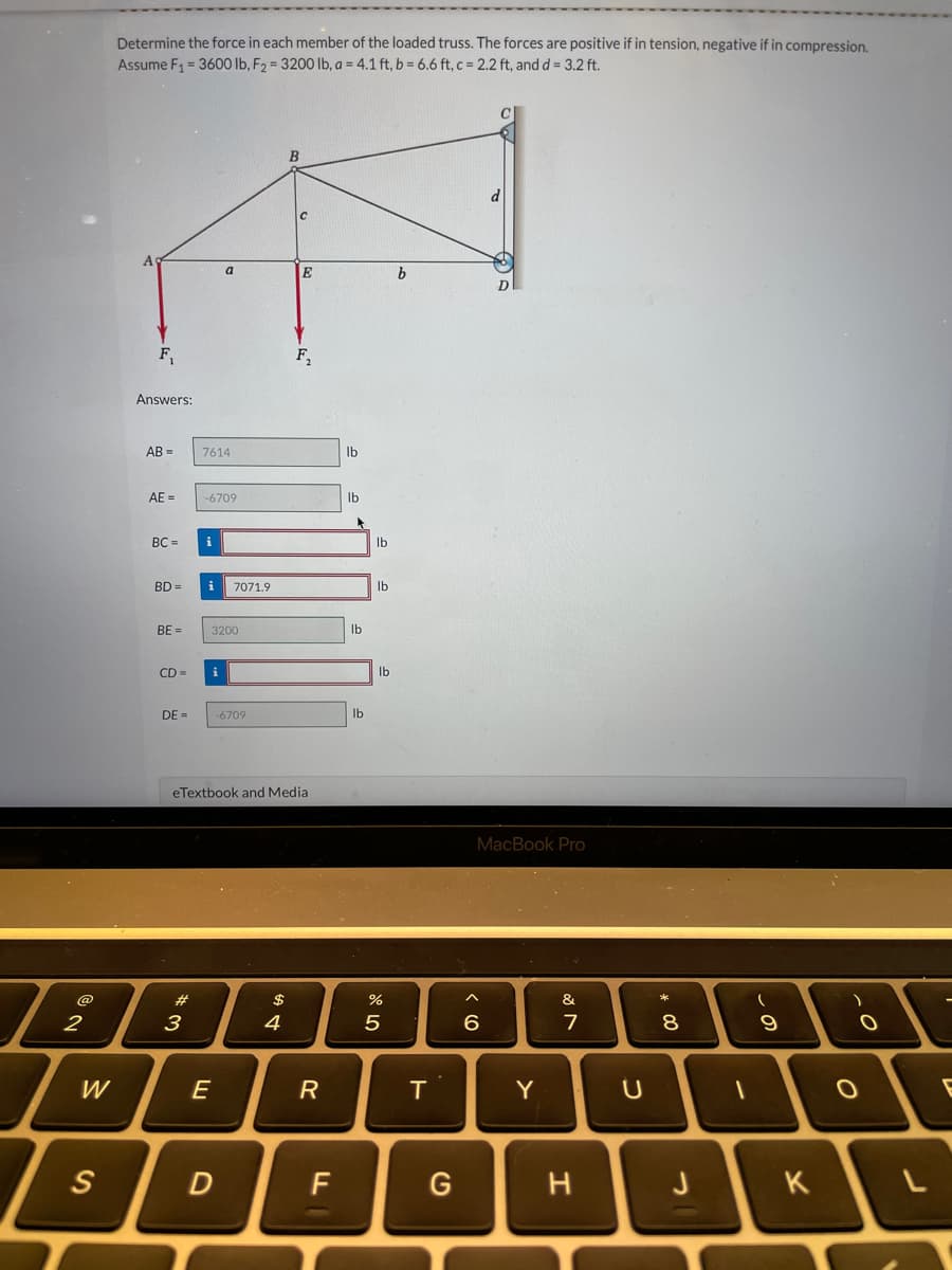 @
2
W
S
Determine the force in each member of the loaded truss. The forces are positive if in tension, negative if in compression.
Assume F₁ = 3600 lb, F₂ = 3200 lb, a = 4.1 ft, b = 6.6 ft, c = 2.2 ft, and d = 3.2 ft.
A
F₁
Answers:
AB=
AE =
BC=
BD =
BE=
CD=
DE=
*3
7614
-6709
i
a
i
3200
E
7071.9
D
-6709
eTextbook and Media
A SA
$
B
4
с
E
F₂
R
F
lb
lb
▸
lb
lb
lb
lb
lb
%
5
b
T
G
MacBook Pro
^
6
Y
&
7
H
U
00 *
8
J
1
(
9
)
O
O
к \
L
E