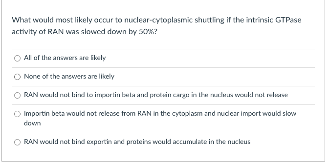 What would most likely occur to nuclear-cytoplasmic shuttling if the intrinsic GTPase
activity of RAN was slowed down by 50%?
All of the answers are likely
None of the answers are likely
RAN would not bind to importin beta and protein cargo in the nucleus would not release
Importin beta would not release from RAN in the cytoplasm and nuclear import would slow
down
RAN would not bind exportin and proteins would accumulate in the nucleus
