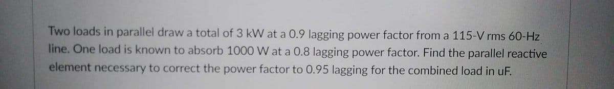 Two loads in parallel draw a total of 3 kW at a 0.9 lagging power factor from a 115-V rms 60-Hz
line. One load is known to absorb 1000 W at a 0.8 lagging power factor. Find the parallel reactive
element necessary to correct the power factor to 0.95 lagging for the combined load in uF.