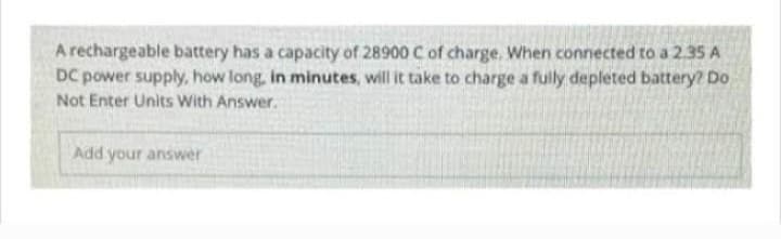 A rechargeable battery has a capacity of 28900 C of charge. When connected to a 2.35 A
DC power supply, how long, in minutes, will it take to charge a fully depleted battery? Do
Not Enter Units With Answer.
Add your answer