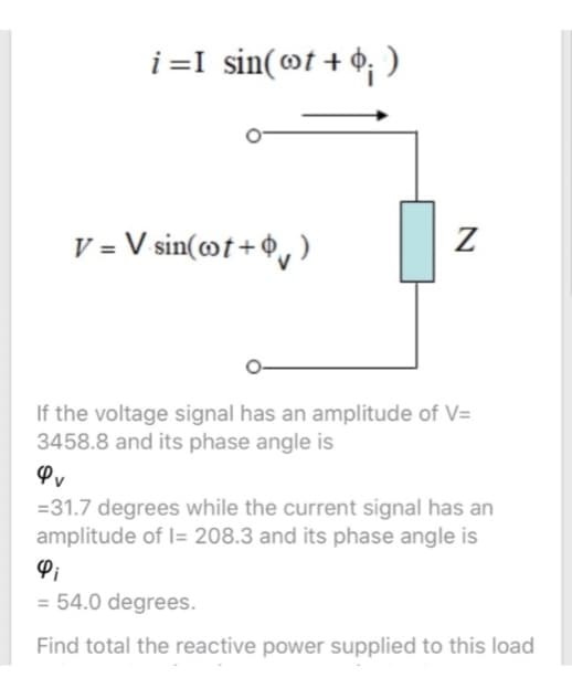 i=I sin(Ⓡt + $; )
V = V sin(ot+)
Z
If the voltage signal has an amplitude of V=
3458.8 and its phase angle is
Φυ
= 31.7 degrees while the current signal has an
amplitude of 1= 208.3 and its phase angle is
4i
= 54.0 degrees.
Find total the reactive power supplied to this load