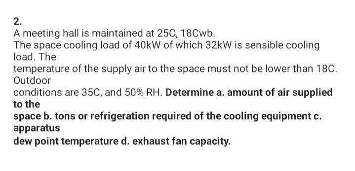 2.
A meeting hall is maintained at 25C, 18Cwb.
The space cooling load of 40kW of which 32kW is sensible cooling
load. The
temperature of the supply air to the space must not be lower than 18C.
Outdoor
conditions are 35C, and 50% RH. Determine a. amount of air supplied
to the
space b. tons or refrigeration required of the cooling equipment c.
apparatus
dew point temperature d. exhaust fan capacity.
