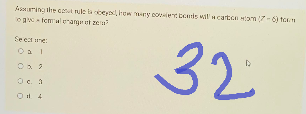 Assuming the octet rule is obeyed, how many covalent bonds will a carbon atom (Z = 6) form
to give a formal charge of zero?
Select one:
O a. 1
b. 2
O c. 3
O d. 4
32