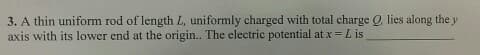 3. A thin uniform rod of length L, uniformly charged with total charge Q, lies along the y
axis with its lower end at the origin.. The electric potential at x = L is