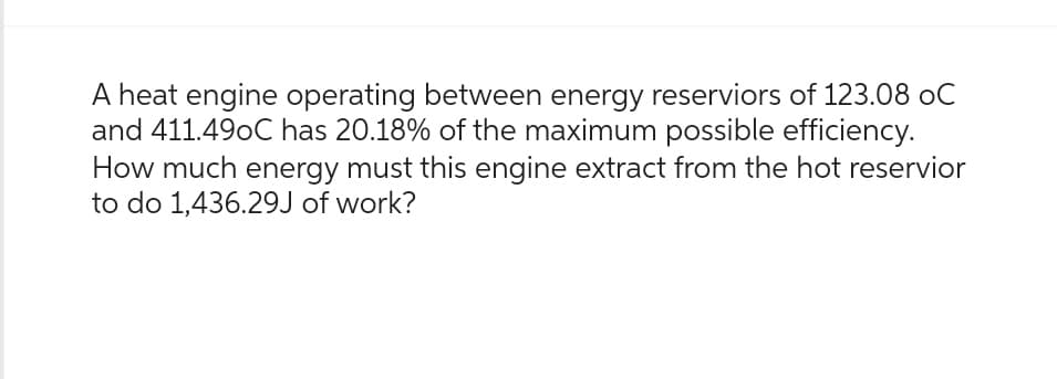 A heat engine operating between energy reserviors of 123.08 oC
and 411.490C has 20.18% of the maximum possible efficiency.
How much energy must this engine extract from the hot reservior
to do 1,436.29J of work?