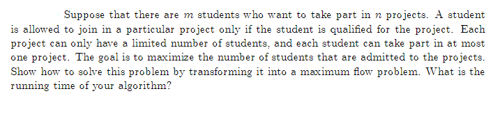 Suppose that there are m students who want to take part in n projects. A student
is allowed to join in a particular project only if the student is qualified for the project. Each
project can only have a limited number of students, and each student can take part in at most
one project. The goal is to maximize the number of students that are admitted to the projects.
Show how to solve this problem by transforming it into a maximum flow problem. What is the
running time of your algorithm?
