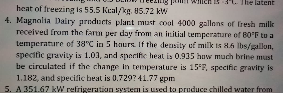 ich is
The latent
heat of freezing is 55.5 Kcal/kg. 85.72 kW
4. Magnolia Dairy products plant must cool 4000 gallons of fresh milk
received from the farm per day from an initial temperature of 80°F to a
temperature of 38°C in 5 hours. If the density of milk is 8.6 lbs/gallon,
specific gravity is 1.03, and specific heat is 0.935 how much brine must
be circulated if the change in temperature is 15°F, specific gravity is
1.182, and specific heat is 0.729? 41.77 gpm
5. A 351.67 kW refrigeration system is used to produce chilled water from
