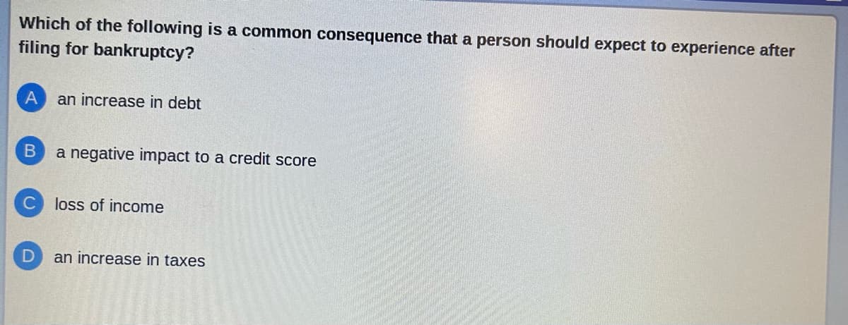 Which of the following is a common consequence that a person should expect to experience after
filing for bankruptcy?
A an increase in debt
B
a negative impact to a credit score
C loss of income
D
an increase in taxes