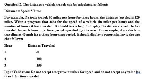 Question#2. The distance a vehicle travels can be calculated as fallout:
Distance = Speed * Time
For example, if a train travels 60 miles-per-hour for three hours, the distance [raveled is 120
miles. Write a program that asks for the speed of a vehicle (in miles-per-hour) and the
number of hours it has traveled. It should use a loop to display the distance a vehicle has
traveled for each hour of a time period specified by the user. For example, if a vehicle is
traveling at 40 mph far a three-hour time period, it should display a report similar to the one
chat follows:
Hour
Distance Traveled
1
90
100
3
150
Input Validation: Do not accept a negative number for speed and do not accept any value les.
than 1 for time traveled.
