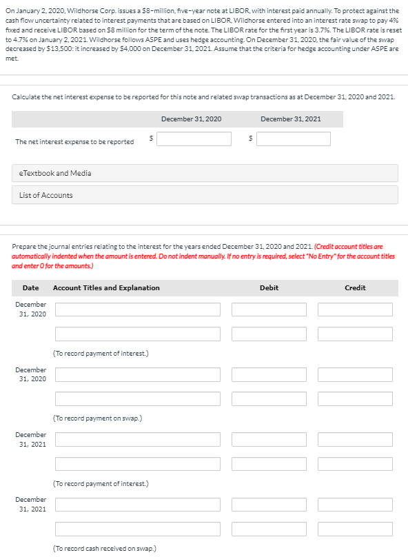 On January 2, 2020, Wildhorse Corp. issues a $8-million, five-year note at LIBOR, with interest paid annually. To protect against the
cash flow uncertainty related to interest payments that are based on LIBOR, Wildhorse entered into an interest rate swap to pay 4%
fixed and receive LIBOR based on $8 million for the term of the note. The LIBOR rate for the first year is 3.7%. The LIBOR rate is reset
to 4.7% on January 2, 2021. Wildhorse follows ASPE and uses hedge accounting. On December 31, 2020, the fair value of the swap
decreased by $13,500: it increased by $4,000 on December 31, 2021. Assume that the criteria for hedge accounting under ASPE are
met.
Calculate the net interest expense to be reported for this note and related swap transactions as at December 31, 2020 and 2021.
The net interest expense to be reported
eTextbook and Media
List of Accounts
December 31, 2020
$
$
December 31, 2021
Prepare the journal entries relating to the interest for the years ended December 31, 2020 and 2021. (Credit account titles are
automatically indented when the amount is entered. Do not indent manually. If no entry is required, select "No Entry" for the account titles
and enter O for the amounts.)
Date
Account Titles and Explanation
December
31, 2020
December
31, 2020
(To record payment of interest.)
December
31, 2021
(To record payment on swap.)
December
31, 2021
(To record payment of interest.)
(To record cash received on swap.)
Debit
Credit