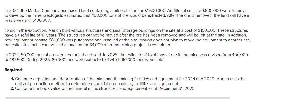 In 2024, the Marion Company purchased land containing a mineral mine for $1,600,000. Additional costs of $600,000 were incurred
to develop the mine. Geologists estimated that 400,000 tons of ore would be extracted. After the ore is removed, the land will have a
resale value of $100,000.
To aid in the extraction, Marion built various structures and small storage buildings on the site at a cost of $150,000. These structures
have a useful life of 10 years. The structures cannot be moved after the ore has been removed and will be left at the site. In addition,
new equipment costing $80,000 was purchased and installed at the site. Marion does not plan to move the equipment to another site,
but estimates that it can be sold at auction for $4,000 after the mining project is completed.
In 2024, 50,000 tons of ore were extracted and sold. In 2025, the estimate of total tons of ore in the mine was revised from 400,000
to 487,500. During 2025, 80,000 tons were extracted, of which 60,000 tons were sold.
Required:
1. Compute depletion and depreciation of the mine and the mining facilities and equipment for 2024 and 2025. Marion uses the
units-of-production method to determine depreciation on mining facilities and equipment.
2. Compute the book value of the mineral mine, structures, and equipment as of December 31, 2025.