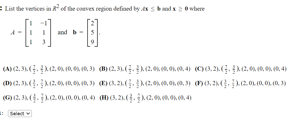 : List the vertices in R² of the convex region defined by Ax ≤ b and x ≥ 0 where
A = 1
1:
3
(A) (2, 3), ( ½, ½ ), (2, 0), (0, 0), (0, 3)
(D) (2, 3), ( ½, ½ ), (2, 0), (0, 0), (0, 3)
(G) (2, 3), (½, ½ ), (2, 0), (0, 0), (0, 4)
Select ✓
and b = 5
(B) (2, 3), (½, 2), (2, 0), (0, 0), (0, 4)
(E) (3, 2), (½, ½), (2, 0), (0, 0), (0, 3)
(H) (3, 2), (½, ½), (2, 0), (0, 0), (0, 4)
(C) (3, 2), (2, 2), (2, 0), (0, 0), (0, 4)
(F) (3, 2), (3, 2), (2, 0), (0, 0), (0, 3)