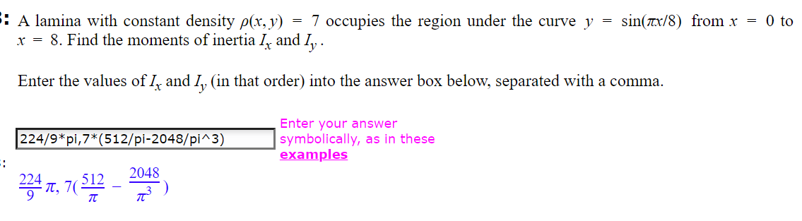 5: A lamina with constant density p(x, y) 7 occupies the region under the curve y
x = 8. Find the moments of inertia I, and Iy.
Enter the values of I, and I, (in that order) into the answer box below, separated with a comma.
=
224/9*pi,7*(512/pi-2048/pi^3)
234, 7(512
π
2048
T
=
Enter your answer
symbolically, as in these
examples
sin(x/8) from x = 0 to